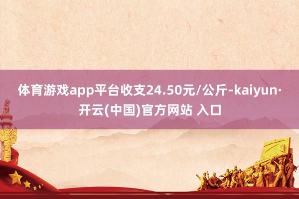 体育游戏app平台收支24.50元/公斤-kaiyun·开云(中国)官方网站 入口