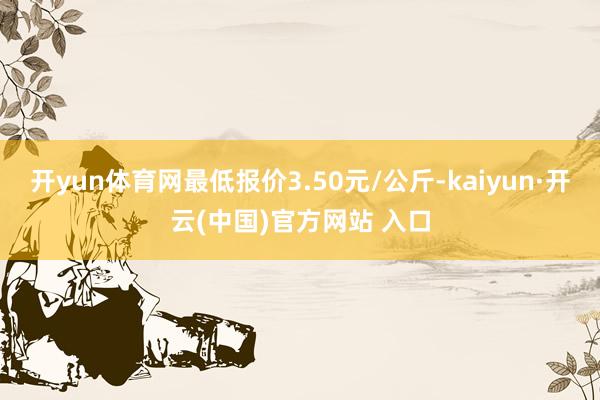 开yun体育网最低报价3.50元/公斤-kaiyun·开云(中国)官方网站 入口