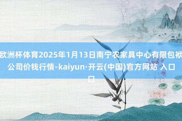 欧洲杯体育2025年1月13日南宁农家具中心有限包袱公司价钱行情-kaiyun·开云(中国)官方网站 入口