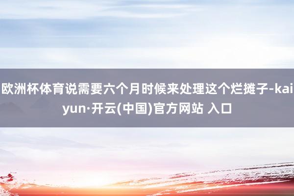 欧洲杯体育说需要六个月时候来处理这个烂摊子-kaiyun·开云(中国)官方网站 入口