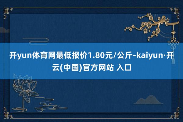 开yun体育网最低报价1.80元/公斤-kaiyun·开云(中国)官方网站 入口