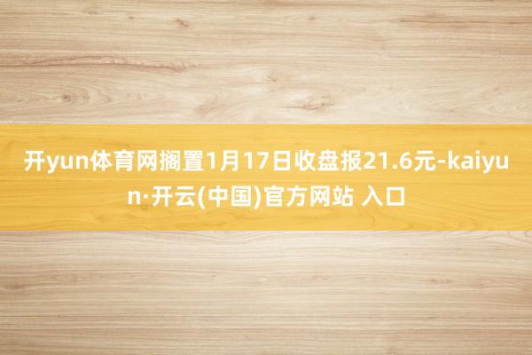 开yun体育网搁置1月17日收盘报21.6元-kaiyun·开云(中国)官方网站 入口