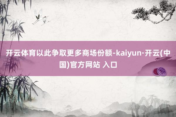开云体育以此争取更多商场份额-kaiyun·开云(中国)官方网站 入口
