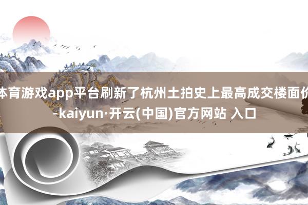 体育游戏app平台刷新了杭州土拍史上最高成交楼面价-kaiyun·开云(中国)官方网站 入口