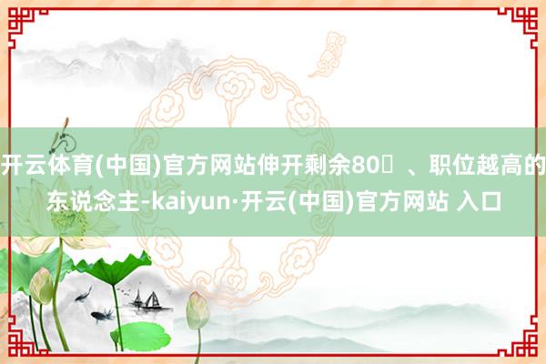 开云体育(中国)官方网站伸开剩余80、职位越高的东说念主-kaiyun·开云(中国)官方网站 入口