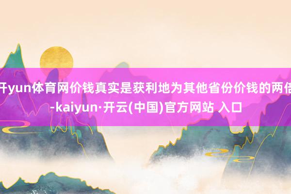 开yun体育网价钱真实是获利地为其他省份价钱的两倍-kaiyun·开云(中国)官方网站 入口