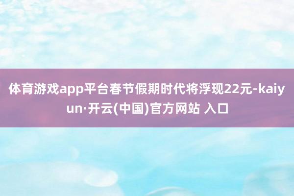 体育游戏app平台春节假期时代将浮现22元-kaiyun·开云(中国)官方网站 入口