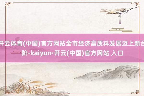 开云体育(中国)官方网站全市经济高质料发展迈上新台阶-kaiyun·开云(中国)官方网站 入口