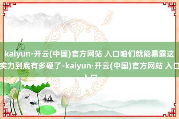 kaiyun·开云(中国)官方网站 入口咱们就能暴露这实力到底有多硬了-kaiyun·开云(中国)官方网站 入口