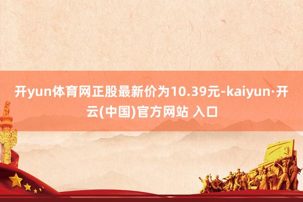 开yun体育网正股最新价为10.39元-kaiyun·开云(中国)官方网站 入口