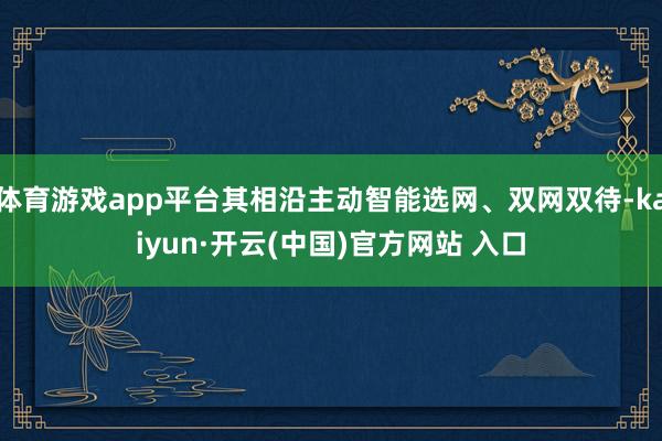 体育游戏app平台其相沿主动智能选网、双网双待-kaiyun·开云(中国)官方网站 入口