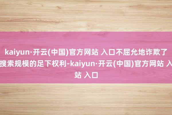 kaiyun·开云(中国)官方网站 入口不屈允地诈欺了在搜索规模的足下权利-kaiyun·开云(中国)官方网站 入口