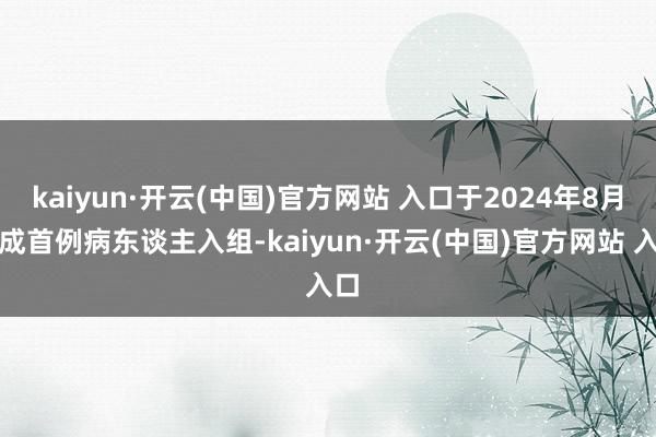 kaiyun·开云(中国)官方网站 入口于2024年8月完成首例病东谈主入组-kaiyun·开云(中国)官方网站 入口