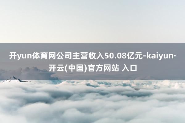 开yun体育网公司主营收入50.08亿元-kaiyun·开云(中国)官方网站 入口