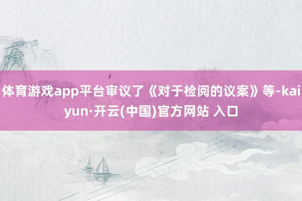 体育游戏app平台审议了《对于检阅的议案》等-kaiyun·开云(中国)官方网站 入口