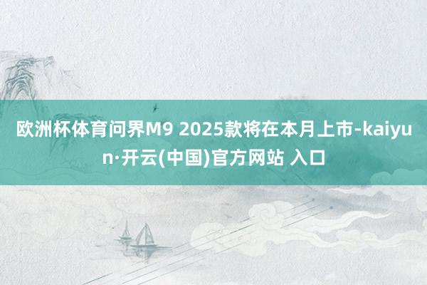 欧洲杯体育问界M9 2025款将在本月上市-kaiyun·开云(中国)官方网站 入口