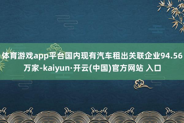 体育游戏app平台国内现有汽车租出关联企业94.56万家-kaiyun·开云(中国)官方网站 入口