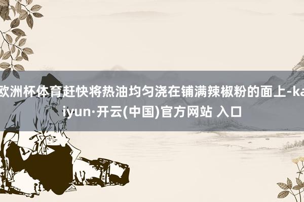欧洲杯体育赶快将热油均匀浇在铺满辣椒粉的面上-kaiyun·开云(中国)官方网站 入口