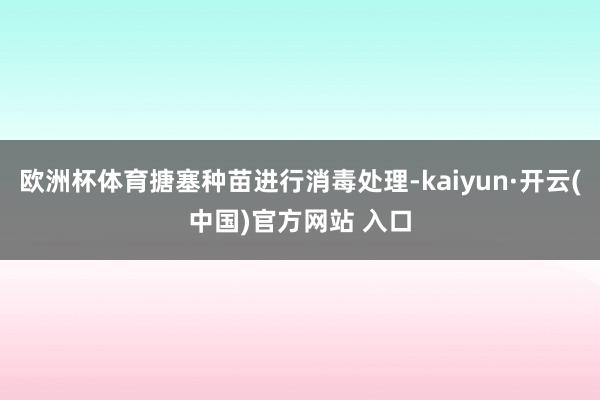 欧洲杯体育搪塞种苗进行消毒处理-kaiyun·开云(中国)官方网站 入口